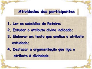 Atividades dos participantes 1. Ler os subsídios do Roteiro; 2. Estudar o atributo divino indicado; 3. Elaborar um texto que analise o atributo   estudado; 4. Destacar a argumentação que liga o   atributo à divindade. 