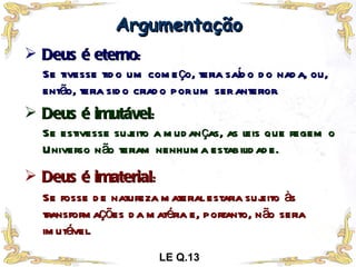Deus é eterno : Argumentação Se tivesse tido um começo, teria saído do nada, ou, então, teria sido criado por um ser anterior. Deus é imutável : Se estivesse sujeito a mudanças, as leis que regem o Universo não teriam nenhuma estabilidade. Deus é imaterial : Se fosse de natureza material estaria sujeito às transformações da matéria e, portanto, não seria imutável. LE Q.13 