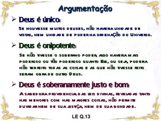 Deus é único : Argumentação Se houvesse muitos deuses, não haveria unidade de vistas, nem unidade de poder na ordenação do Universo. Deus é onipotente : Se não tivesse o soberano poder, algo haveria mais poderoso ou tão poderoso quanto Ele, ou seja, poderia não ter feito todas as coisas e as que não tivesse feito seriam obra de outro Deus. Deus é soberanamente justo e bom : A sabedoria providencial das leis divinas, reveladas tanto nas menores com nas maiores coisas, não permite duvidar nem de sua justiça, nem de sua bondade. LE Q.13 