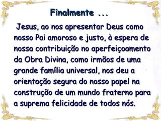 Finalmente ... Jesus, ao nos apresentar Deus como nosso Pai amoroso e justo, à espera de nossa contribuição no aperfeiçoamento da Obra Divina, como irmãos de uma grande família universal, nos deu a orientação segura do nosso papel na construção de um mundo fraterno para a suprema felicidade de todos nós.  