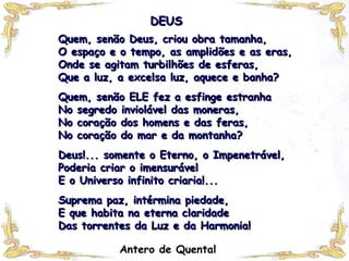 DEUS Quem, senão Deus, criou obra tamanha, O espaço e o tempo, as amplidões e as eras, Onde se agitam turbilhões de esferas,  Que a luz, a excelsa luz, aquece e banha?   Quem, senão ELE fez a esfinge estranha No segredo inviolável das moneras, No coração dos homens e das feras, No coração do mar e da montanha?   Deus!... somente o Eterno, o Impenetrável,  Poderia criar o imensurável E o Universo infinito criaria!...   Suprema paz, intérmina piedade, E que habita na eterna claridade Das torrentes da Luz e da Harmonia! Antero de Quental 