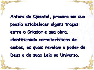 Antero de Quental, procura em sua poesia estabelecer alguns traços entre o Criador e sua obra, identificando características de ambos, as quais revelam o poder de Deus e de suas Leis no Universo.  
