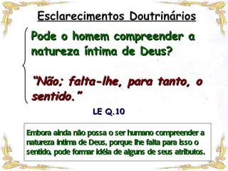 Embora ainda não possa o ser humano compreender a natureza íntima de Deus, porque lhe falta para isso o sentido, pode formar idéia de alguns de seus atributos. LE Q.10 Esclarecimentos Doutrinários Pode o homem compreender a natureza íntima de Deus? “Não; falta-lhe, para tanto, o sentido.” 
