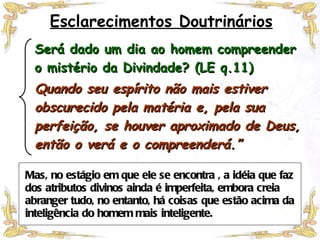 Mas, no estágio em que ele se encontra , a idéia que faz dos atributos divinos ainda é imperfeita, embora creia abranger tudo, no entanto, há coisas que estão acima da inteligência do homem mais inteligente. Esclarecimentos Doutrinários Será dado um dia ao homem compreender o mistério da Divindade? (LE q.11) Quando seu espírito não mais estiver obscurecido pela matéria e, pela sua perfeição, se houver aproximado de Deus, então o verá e o compreenderá.” 