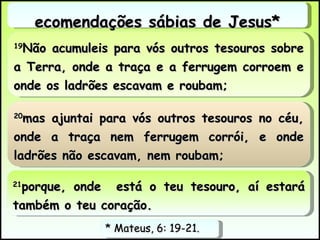 19 Não acumuleis para vós outros tesouros sobre a Terra, onde a traça e a ferrugem corroem e onde os ladrões escavam e roubam;  Recomendações sábias de Jesus* * Mateus, 6: 19-21.  20 mas ajuntai para vós outros tesouros no céu, onde a traça nem ferrugem corrói, e onde ladrões não escavam, nem roubam;  21 porque, onde  está o teu tesouro, aí estará também o teu coração.  