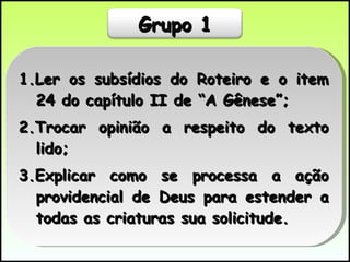 1.Ler os subsídios do Roteiro e o item 24 do capítulo II de “A Gênese”; 2.Trocar opinião a respeito do texto lido; 3.Explicar como se processa a ação providencial de Deus para estender a todas as criaturas sua solicitude.  Grupo 1 
