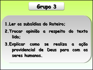 1.Ler os subsídios do Roteiro; 2.Trocar opinião a respeito do texto lido; 3.Explicar como se realiza a ação providencial de Deus para com os seres humanos.  Grupo 3 
