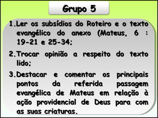 1.Ler os subsídios do Roteiro e o texto evangélico do anexo (Mateus, 6 :19-21 e 25-34; 2.Trocar opinião a respeito do texto lido; 3.Destacar e comentar os principais pontos da referida passagem evangélica de Mateus em relação à ação providencial de Deus para com as suas criaturas.  Grupo 5 