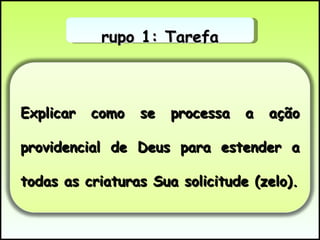 Grupo 1: Tarefa Explicar como se processa a ação providencial de Deus para estender a todas as criaturas Sua solicitude (zelo). 