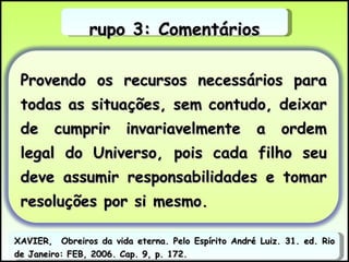Grupo 3: Comentários XAVIER,  Obreiros da vida eterna. Pelo Espírito André Luiz. 31. ed. Rio de Janeiro: FEB, 2006. Cap. 9, p. 172. Provendo os recursos necessários para todas as situações, sem contudo, deixar de cumprir invariavelmente a ordem legal do Universo, pois cada filho seu deve assumir responsabilidades e tomar resoluções por si mesmo.  
