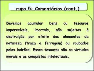 Devemos acumular bens ou tesouros imperecíveis, imortais, não sujeitos à destruição por efeito dos elementos da natureza (traça e ferrugem) ou roubados pelos ladrões. Esses tesouros são as virtudes morais e as conquistas intelectuais.  Grupo 5: Comentários (cont.) 