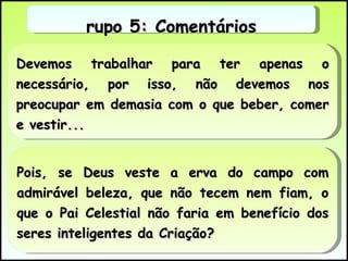 Devemos trabalhar para ter apenas o necessário, por isso, não devemos nos preocupar em demasia com o que beber, comer e vestir... Pois, se Deus veste a erva do campo com admirável beleza, que não tecem nem fiam, o que o Pai Celestial não faria em benefício dos seres inteligentes da Criação? Grupo 5: Comentários 