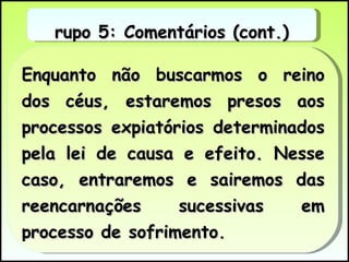 Enquanto não buscarmos o reino dos céus, estaremos presos aos processos expiatórios determinados pela lei de causa e efeito. Nesse caso, entraremos e sairemos das reencarnações sucessivas em processo de sofrimento.  Grupo 5: Comentários (cont.) 