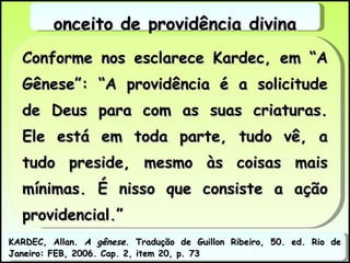 Conforme nos esclarece Kardec, em “A Gênese”: “A providência é a solicitude de Deus para com as suas criaturas. Ele está em toda parte, tudo vê, a tudo preside, mesmo às coisas mais mínimas. É nisso que consiste a ação providencial.” Conceito de providência divina KARDEC, Allan.  A gênese . Tradução de Guillon Ribeiro, 50. ed. Rio de Janeiro: FEB, 2006. Cap. 2, item 20, p. 73 