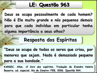 “ Deus se ocupa de todas os seres que criou, por menores que sejam. Nada é demasiado pequeno para a sua bondade.” Resposta dos Espíritos KARDEC, Allan.  O livro dos espíritos.  Tradução de Evandro Noleto Bezerra. ed. especial. Rio de Janeiro: FEB, 2006. Questão 964. Deus se ocupa pessoalmente de cada homem? Não é Ele muito grande e nós pequenos demais para que cada indivíduo em particular tenha alguma importância a seus olhos?  LE: Questão 963 