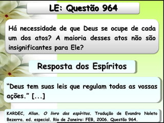 “ Deus tem suas leis que regulam todas as vossas ações.” [...] Resposta dos Espíritos KARDEC, Allan.  O livro dos espíritos.  Tradução de Evandro Noleto Bezerra. ed. especial. Rio de Janeiro: FEB, 2006. Questão 964. Há necessidade de que Deus se ocupe de cada um dos atos? A maioria desses atos não são insignificantes para Ele? LE: Questão 964 