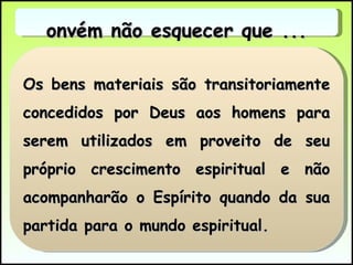 Os bens materiais são transitoriamente concedidos por Deus aos homens para serem utilizados em proveito de seu próprio crescimento espiritual e não acompanharão o Espírito quando da sua partida para o mundo espiritual. Convém não esquecer que ... 