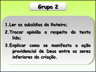 1.Ler os subsídios do Roteiro; 2.Trocar opinião a respeito do texto lido; 3.Explicar como se manifesta a ação providencial de Deus entre os seres inferiores da criação.  Grupo 2 