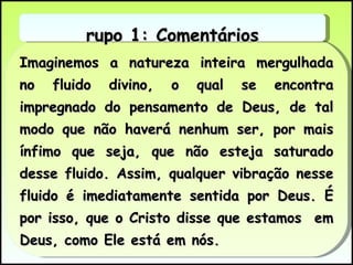 Imaginemos a natureza inteira mergulhada no fluido divino, o qual se encontra impregnado do pensamento de Deus, de tal modo que não haverá nenhum ser, por mais ínfimo que seja, que não esteja saturado desse fluido. Assim, qualquer vibração nesse fluido é imediatamente sentida por Deus. É por isso, que o Cristo disse que estamos  em Deus, como Ele está em nós.  Grupo 1: Comentários 