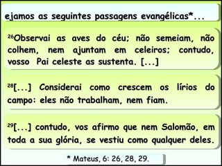 Vejamos as seguintes passagens evangélicas*...  28 [...] Considerai como crescem os lírios do campo: eles não trabalham, nem fiam.  29 [...] contudo, vos afirmo que nem Salomão, em toda a sua glória, se vestiu como qualquer deles.  26 Observai as aves do céu; não semeiam, não colhem, nem ajuntam em celeiros; contudo, vosso  Pai celeste as sustenta. [...] * Mateus, 6: 26, 28, 29.  