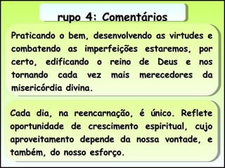 Praticando o bem, desenvolvendo as virtudes e combatendo as imperfeições estaremos, por certo, edificando o reino de Deus e nos tornando cada vez mais merecedores da misericórdia divina. Grupo 4: Comentários Cada dia, na reencarnação, é único. Reflete oportunidade de crescimento espiritual, cujo aproveitamento depende da nossa vontade, e também, do nosso esforço.  