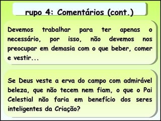 Devemos trabalhar para ter apenas o necessário, por isso, não devemos nos preocupar em demasia com o que beber, comer e vestir... Se Deus veste a erva do campo com admirável beleza, que não tecem nem fiam, o que o Pai Celestial não faria em benefício dos seres inteligentes da Criação? Grupo 4: Comentários (cont.) 