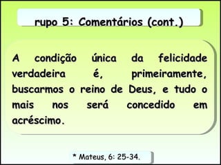 * Mateus, 6: 25-34.  A condição única da felicidade verdadeira é, primeiramente, buscarmos o reino de Deus, e tudo o mais nos será concedido em acréscimo.  Grupo 5: Comentários (cont.) 