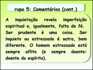 A inquietação revela imperfeição espiritual e, igualmente, falta de fé.  Ser prudente é uma coisa. Ser inquieto ou estressado é outra, bem diferente. O homem estressado está sempre aflito (e sempre doente: doente do espírito).  Grupo 5: Comentários (cont.) 