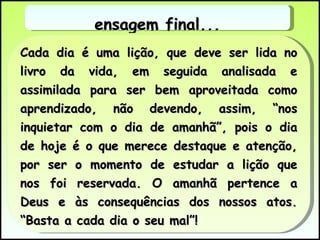 Cada dia é uma lição, que deve ser lida no livro da vida, em seguida analisada e assimilada para ser bem aproveitada como aprendizado, não devendo, assim, “nos inquietar com o dia de amanhã”, pois o dia de hoje é o que merece destaque e atenção, por ser o momento de estudar a lição que nos foi reservada. O amanhã pertence a Deus e às consequências dos nossos atos. “Basta a cada dia o seu mal”!  Mensagem final... 