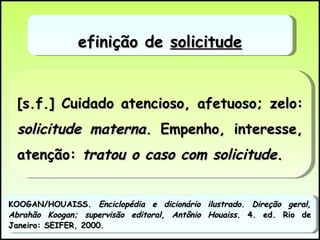 [s.f.] Cuidado atencioso, afetuoso; zelo:  solicitude materna . Empenho, interesse, atenção:  tratou o caso com solicitude . Definição de  solicitude KOOGAN/HOUAISS.  Enciclopédia e dicionário ilustrado .  Direção geral, Abrahão Koogan; supervisão editoral, Antônio Houaiss.  4. ed. Rio de Janeiro: SEIFER, 2000. 