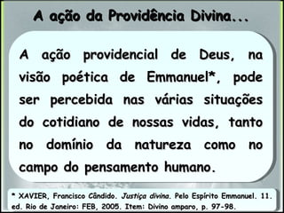 A ação da Providência Divina... * XAVIER, Francisco Cândido.  Justiça divina . Pelo Espírito Emmanuel. 11. ed. Rio de Janeiro: FEB, 2005. Item: Divino amparo, p. 97-98. A ação providencial de Deus, na visão poética de Emmanuel*, pode ser percebida nas várias situações do cotidiano de nossas vidas, tanto no domínio da natureza como no campo do pensamento humano. 