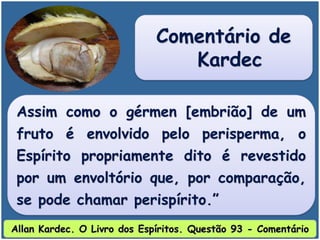 Assim como o gérmen [embrião] de um
fruto é envolvido pelo perisperma, o
Espírito propriamente dito é revestido
por um envoltório que, por comparação,
se pode chamar perispírito.”
Comentário de
Kardec
Allan Kardec. O Livro dos Espíritos. Questão 93 - Comentário
 