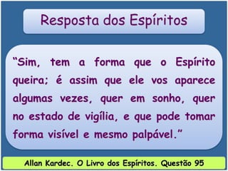 “Sim, tem a forma que o Espírito
queira; é assim que ele vos aparece
algumas vezes, quer em sonho, quer
no estado de vigília, e que pode tomar
forma visível e mesmo palpável.”
Resposta dos Espíritos
Allan Kardec. O Livro dos Espíritos. Questão 95
 