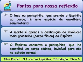 Pontos para nossa reflexão
 O laço ou perispírito, que prende o Espírito
ao corpo, é uma espécie de envoltório
semimaterial.
 A morte é apenas a destruição do invólucro
mais grosseiro [corpo físico] do Espírito.
 O Espírito conserva o perispírito, que lhe
constitui um corpo etéreo, invisível para nós
no estado normal.
Allan Kardec. O Livro dos Espíritos. Introdução. Item 6
 