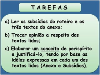 T A R E F A S
a) Ler os subsídios do roteiro e os
três textos do anexo;
b) Trocar opinião a respeito dos
textos lidos;
c) Elaborar um conceito de perispírito
e justificá-lo, tendo por base as
idéias expressas em cada um dos
textos lidos (Anexo e Subsídios).
 