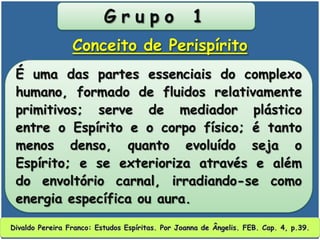 G r u p o 1
É uma das partes essenciais do complexo
humano, formado de fluidos relativamente
primitivos; serve de mediador plástico
entre o Espírito e o corpo físico; é tanto
menos denso, quanto evoluído seja o
Espírito; e se exterioriza através e além
do envoltório carnal, irradiando-se como
energia específica ou aura.
Conceito de Perispírito
Divaldo Pereira Franco: Estudos Espíritas. Por Joanna de Ângelis. FEB. Cap. 4, p.39.
 