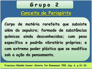 G r u p o 2
Corpo de matéria rarefeita que subsiste
além do sepulcro; formado de substâncias
químicas ainda desconhecidas; com peso
específico e padrão vibratório próprios; e
com extremo poder plástico que se modifica
sob a ação do pensamento.
Conceito de Perispírito
Francisco Cândido Xavier: Roteiro. Por Emmanuel. FEB. Cap. 6, p.31-32.
 
