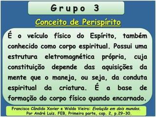 G r u p o 3
É o veículo físico do Espírito, também
conhecido como corpo espiritual. Possui uma
estrutura eletromagnética própria, cuja
constituição depende das aquisições da
mente que o maneja, ou seja, da conduta
espiritual da criatura. É a base de
formação do corpo físico quando encarnado.
Conceito de Perispírito
Francisco Cândido Xavier e Waldo Vieira: Evolução em dois mundos.
Por André Luiz. FEB, Primeira parte, cap. 2, p.29-30.
 