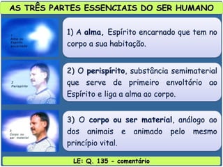 LE: Q. 135 - comentário
AS TRÊS PARTES ESSENCIAIS DO SER HUMANO
1) A alma, Espírito encarnado que tem no
corpo a sua habitação.
2) O perispírito, substância semimaterial
que serve de primeiro envoltório ao
Espírito e liga a alma ao corpo.
3) O corpo ou ser material, análogo ao
dos animais e animado pelo mesmo
princípio vital.
 