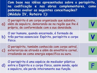 Com base nas idéias apresentadas sobre o perispírito,
na codificação e nas obras complementares, como
podemos avaliar as seguintes conceituações?
(Módulo IV, Roteiro 1):
a)
O perispírito é um corpo organizado que subsiste,
além do sepulcro, demorando-se na região que lhe é
própria, de conformidade com a sua densidade.
b)
O ser humano, quando encarnado, é formado de
três partes essenciais: Espírito, perispírito e corpo
físico.
c)
O perispírito, também conhecido com corpo astral,
exterioriza-se através e além do envoltório carnal,
irradiando-se como energia específica ou aura.
d)
O perispírito é uma espécie de mediador plástico
entre o Espírito e o corpo físico, assim sendo, após
o sepulcro, ele perde inteiramente sua função.
F
V
V
V
 