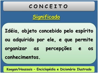 C O N C E I T O
Idéia, objeto concebido pelo espírito
ou adquirido por ele, e que permite
organizar as percepções e os
conhecimentos.
Significado
Koogan/Houssais – Enciclopédia e Dicionário Ilustrado
 