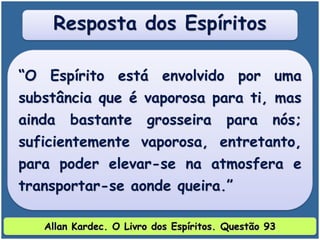 “O Espírito está envolvido por uma
substância que é vaporosa para ti, mas
ainda bastante grosseira para nós;
suficientemente vaporosa, entretanto,
para poder elevar-se na atmosfera e
transportar-se aonde queira.”
Resposta dos Espíritos
Allan Kardec. O Livro dos Espíritos. Questão 93
 