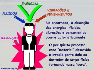 FLUIDOS
ENERGIAS
VIBRAÇÕES E
PENSAMENTOS
No encarnado, a absorção
das energias, fluidos,
vibrações e pensamentos
ocorre automaticamente.
www.cele.org.br
IRRADIAÇÕES
O perispírito processa
esse “material” absorvido
e irradia parte dele ao
derredor do corpo físico,
formando nossa “aura”.
 