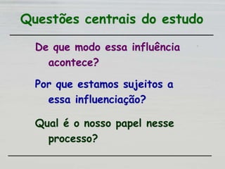 Questões centrais do estudo
De que modo essa influência
acontece?
Por que estamos sujeitos a
essa influenciação?
Qual é o nosso papel nesse
processo?
 