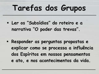 Tarefas dos Grupos
 Ler os “Subsídios” do roteiro e a
narrativa “O poder das trevas”.
 Responder as perguntas propostas e
explicar como se processa a influência
dos Espíritos em nossos pensamentos
e ato, e nos acontecimentos da vida.
 