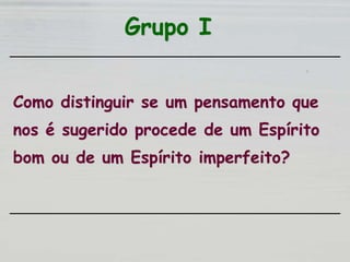 Grupo I
Como distinguir se um pensamento que
nos é sugerido procede de um Espírito
bom ou de um Espírito imperfeito?
 