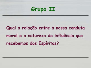 Grupo II
Qual a relação entre a nossa conduta
moral e a natureza da influência que
recebemos dos Espíritos?
 