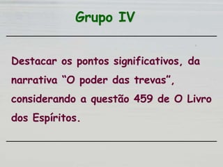 Grupo IV
Destacar os pontos significativos, da
narrativa “O poder das trevas”,
considerando a questão 459 de O Livro
dos Espíritos.
 
