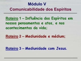 Roteiro 1 – Influência dos Espíritos em
nossos pensamentos e atos, e nos
acontecimentos da vida;
Módulo V
Roteiro 2 – Mediunidade e médium;
Roteiro 3 – Mediunidade com Jesus.
Comunicabilidade dos Espíritos
 