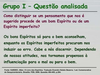 Grupo I – Questão analisada
Como distinguir se um pensamento que nos é
sugerido procede de um bom Espírito ou de um
Espírito imperfeito?
Os bons Espíritos só para o bem aconselham,
enquanto os Espíritos imperfeitos procuram nos
induzir ao erro. Cabe a nós discernir. Dependendo
de nossas atitudes, nos tornamos propensos à
influenciação para o mal ou para o bem.
Fonte: KARDEC, Allan. O Livro dos Espíritos. Tradução Evandro Noleto Bezerra. 1.ed. Comemorativa
do Sesquicentenário. Brasília: FEB, 2006. Questão 464-465, p.294.
 